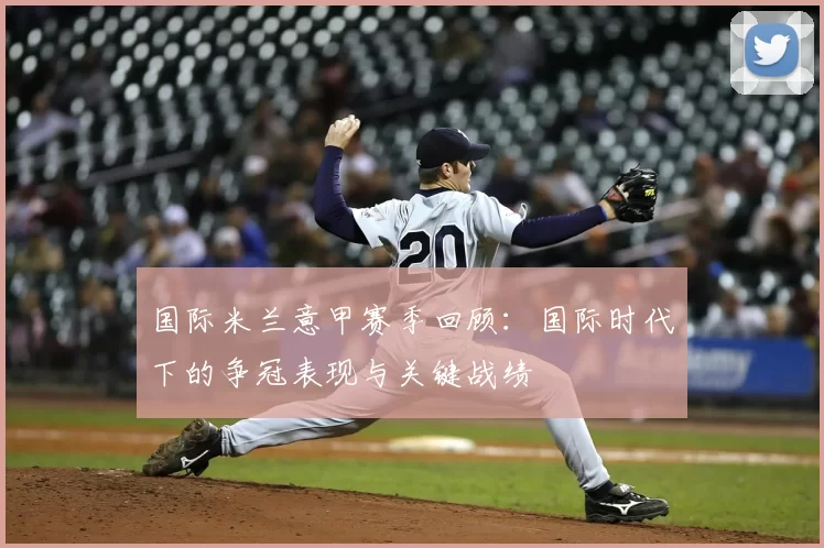 国际米兰意甲赛季回顾：国际时代下的争冠表现与关键战绩