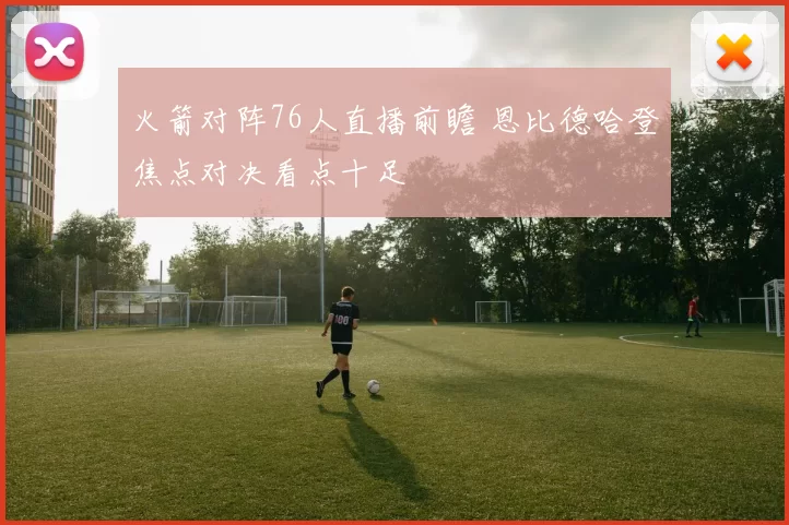 火箭对阵76人直播前瞻 恩比德哈登焦点对决看点十足