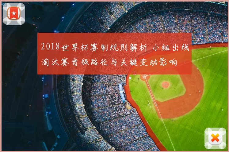 2018世界杯赛制规则解析 小组出线淘汰赛晋级路径与关键变动影响