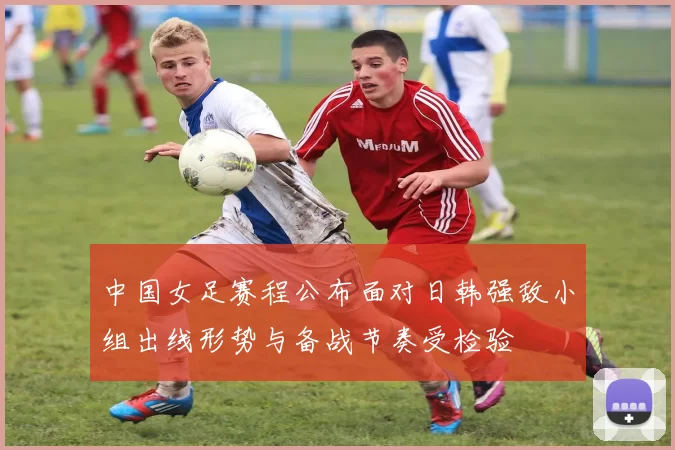 中国女足赛程公布面对日韩强敌小组出线形势与备战节奏受检验