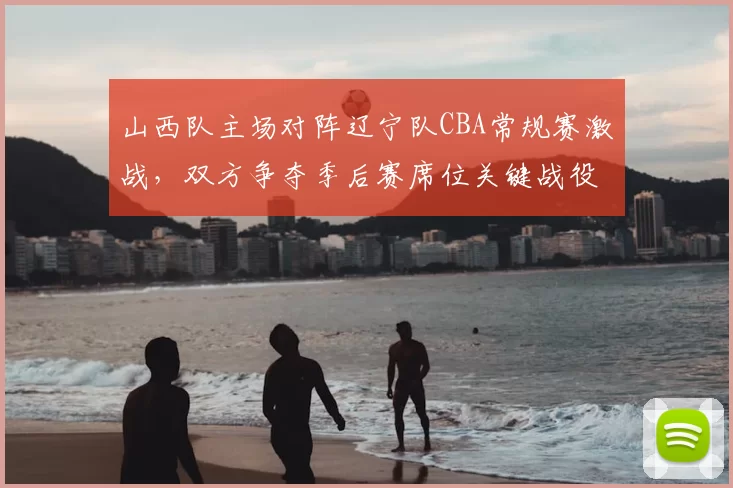 山西队主场对阵辽宁队CBA常规赛激战，双方争夺季后赛席位关键战役