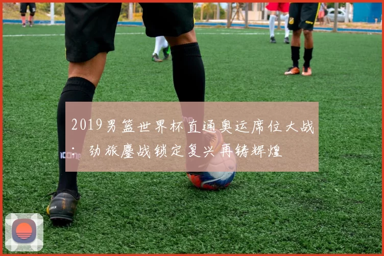 2019男篮世界杯直通奥运席位大战：劲旅鏖战锁定复兴再铸辉煌