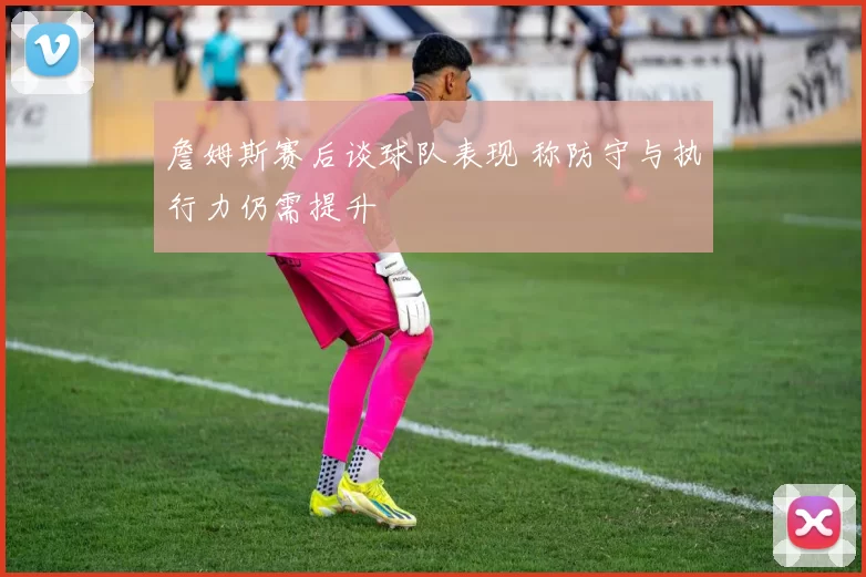 詹姆斯赛后谈球队表现 称防守与执行力仍需提升