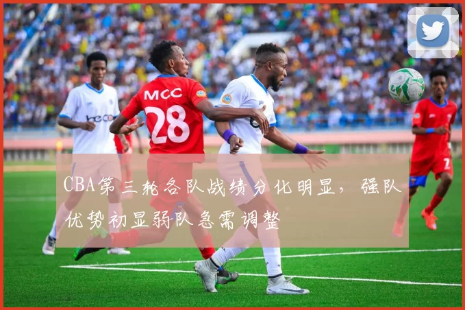 CBA第三轮各队战绩分化明显,强队优势初显弱队急需调整