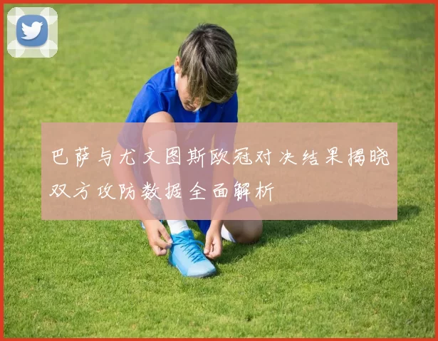 巴萨与尤文图斯欧冠对决结果揭晓双方攻防数据全面解析