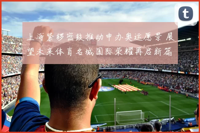 上海紧锣密鼓推动申办奥运愿景 展望未来体育名城国际荣耀再启新篇