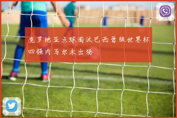 克罗地亚点球淘汰巴西晋级世界杯四强内马尔未出场