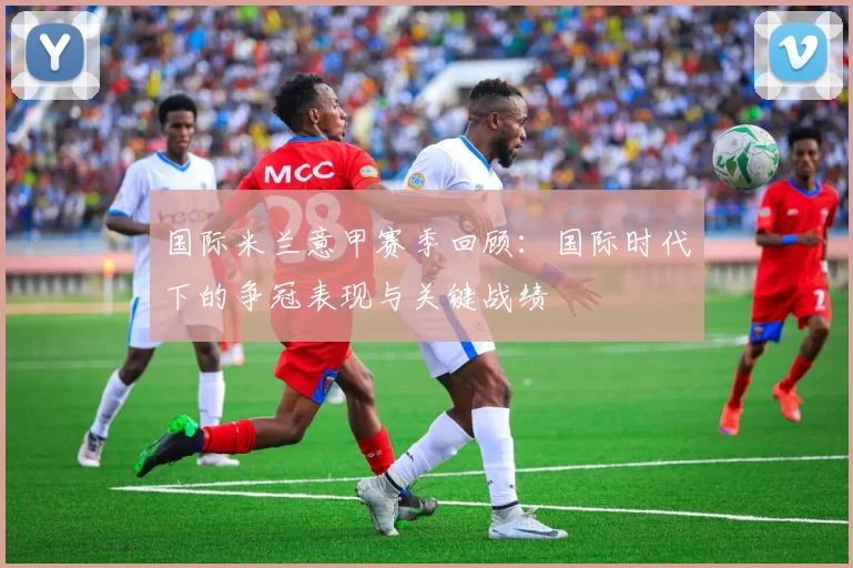 国际米兰意甲赛季回顾：国际时代下的争冠表现与关键战绩