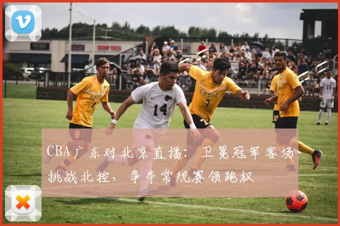 CBA广东对北京直播：卫冕冠军客场挑战北控，争夺常规赛领跑权