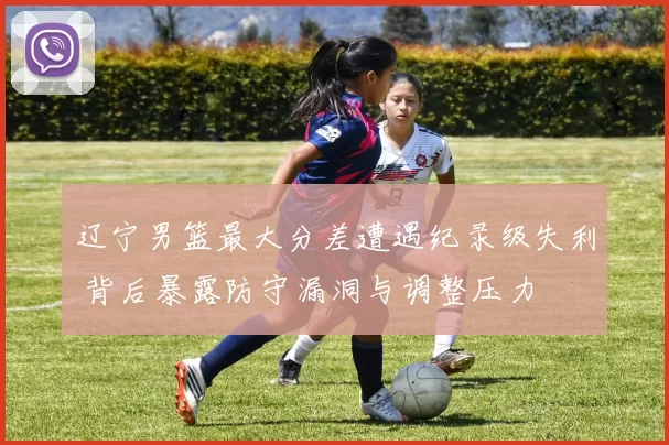 辽宁男篮最大分差遭遇纪录级失利 背后暴露防守漏洞与调整压力