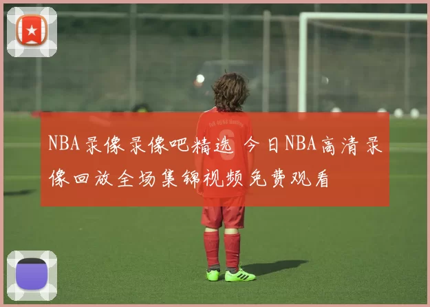 NBA录像录像吧精选 今日NBA高清录像回放全场集锦视频免费观看