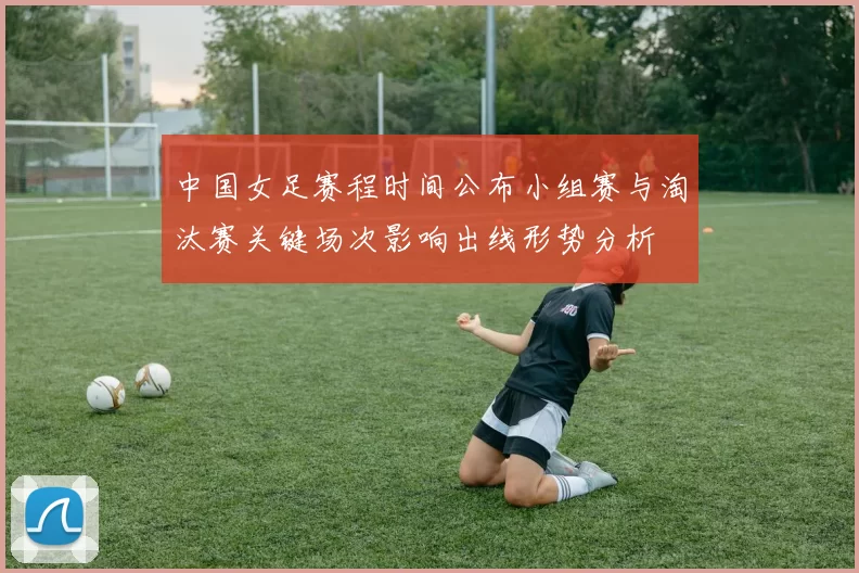 中国女足赛程时间公布小组赛与淘汰赛关键场次影响出线形势分析