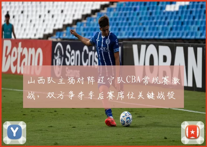 山西队主场对阵辽宁队CBA常规赛激战，双方争夺季后赛席位关键战役