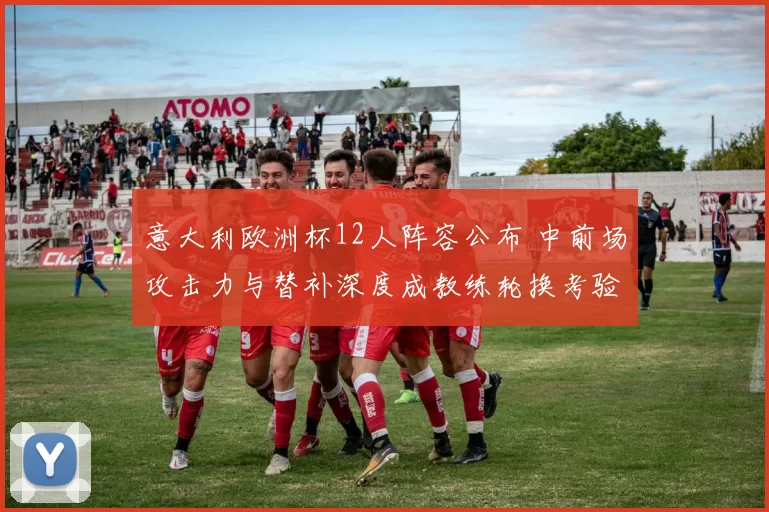 意大利欧洲杯12人阵容公布 中前场攻击力与替补深度成教练轮换考验