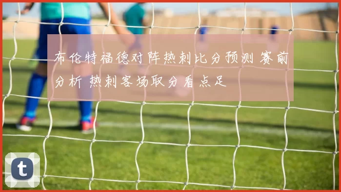 布伦特福德对阵热刺比分预测 赛前分析 热刺客场取分看点足