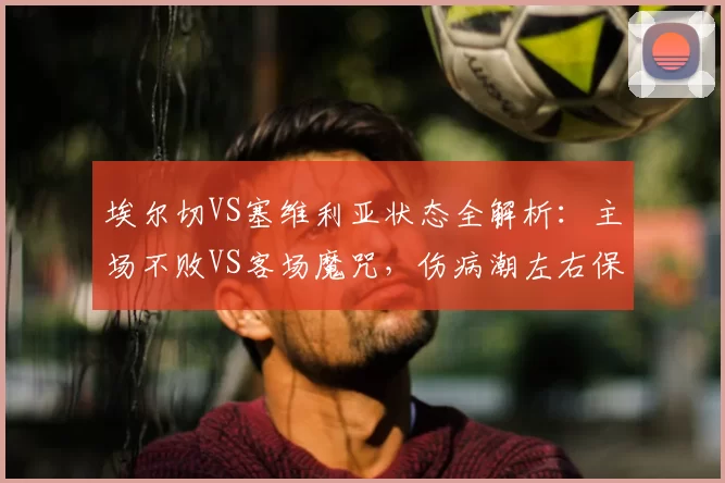 埃尔切VS塞维利亚状态全解析:主场不败VS客场魔咒,伤病潮左右保级博弈_西甲_欧联
