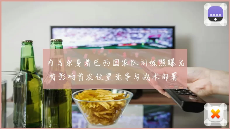 内马尔身着巴西国家队训练照曝光 将影响首发位置竞争与战术部署