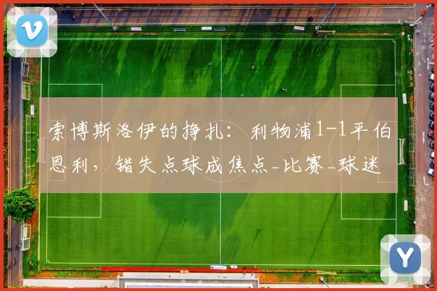 索博斯洛伊的挣扎:利物浦1-1平伯恩利,错失点球成焦点_比赛_球迷_球员