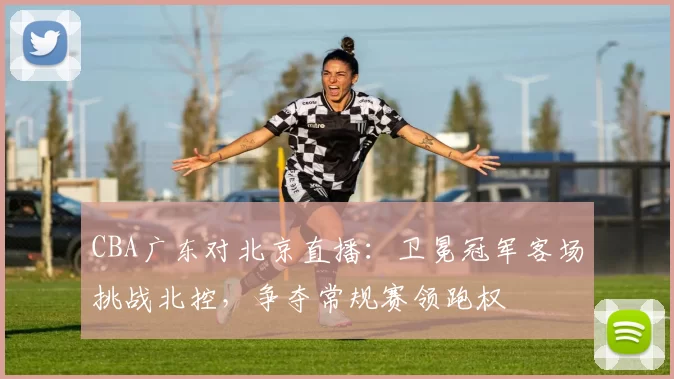 CBA广东对北京直播：卫冕冠军客场挑战北控，争夺常规赛领跑权