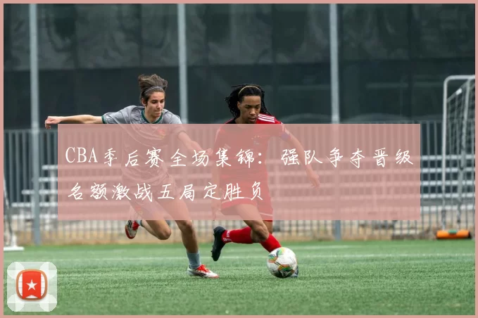 CBA季后赛全场集锦：强队争夺晋级名额激战五局定胜负