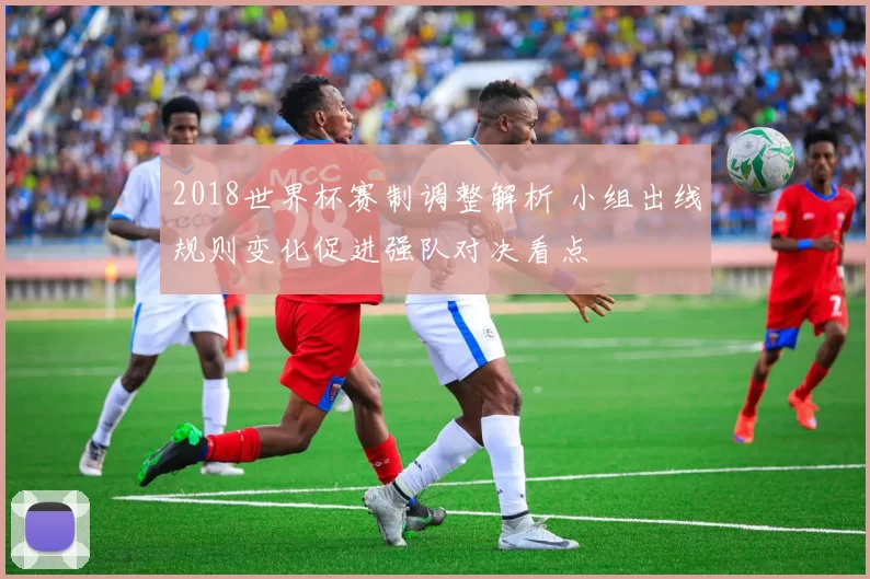 2018世界杯赛制调整解析 小组出线规则变化促进强队对决看点