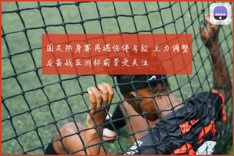 国足热身赛再遇伤停考验 主力调整后备战亚洲杯前景受关注