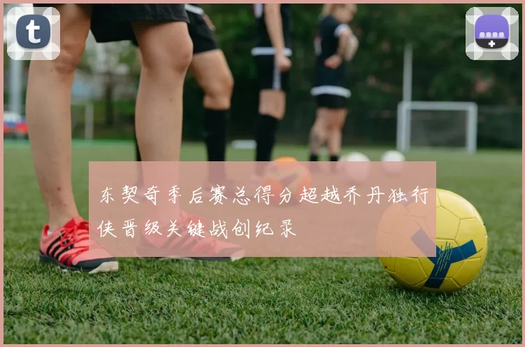 东契奇季后赛总得分超越乔丹独行侠晋级关键战创纪录