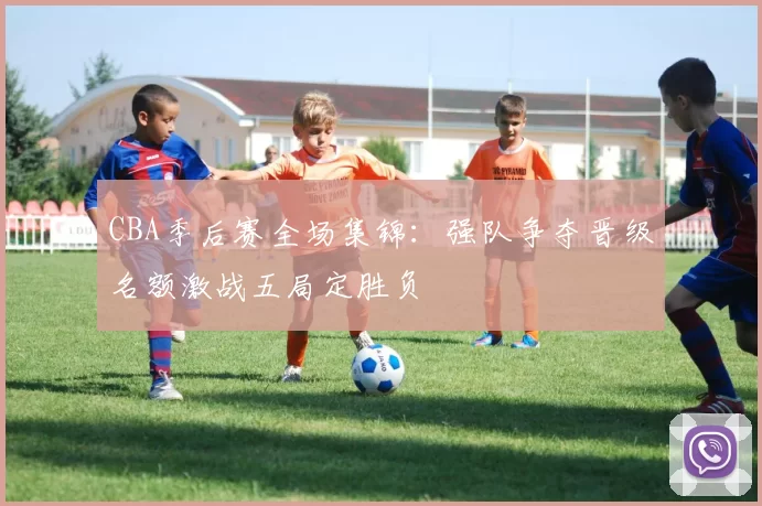 CBA季后赛全场集锦：强队争夺晋级名额激战五局定胜负