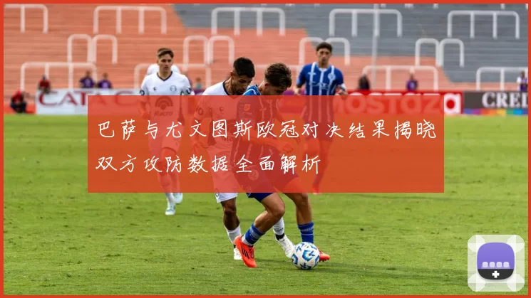 巴萨与尤文图斯欧冠对决结果揭晓双方攻防数据全面解析