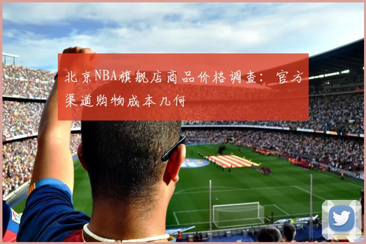 北京NBA旗舰店商品价格调查:官方渠道购物成本几何