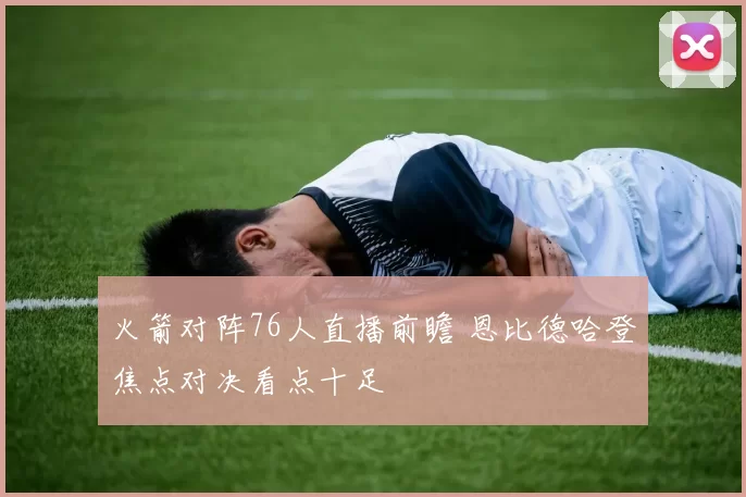 火箭对阵76人直播前瞻 恩比德哈登焦点对决看点十足