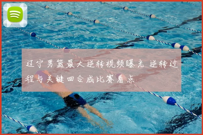 辽宁男篮最大逆转视频曝光 逆转过程与关键回合成比赛看点