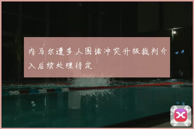 内马尔遭多人围堵冲突升级裁判介入后续处理待定