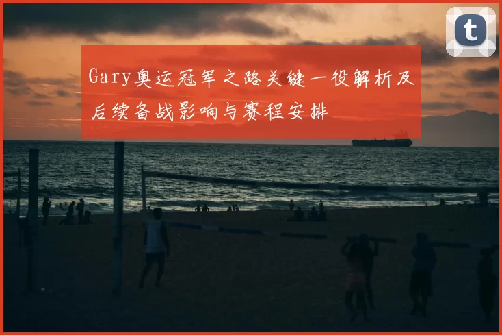 Gary奥运冠军之路关键一役解析及后续备战影响与赛程安排
