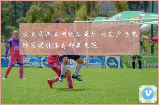 发夹式抓夹训练法走红 头发少也能稳固提升体育形象表现