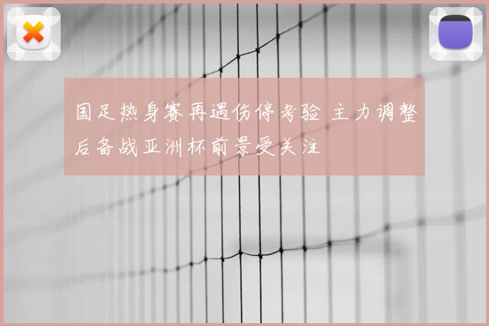 国足热身赛再遇伤停考验 主力调整后备战亚洲杯前景受关注