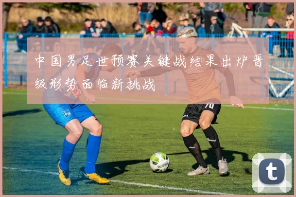 中国男足世预赛关键战结果出炉晋级形势面临新挑战