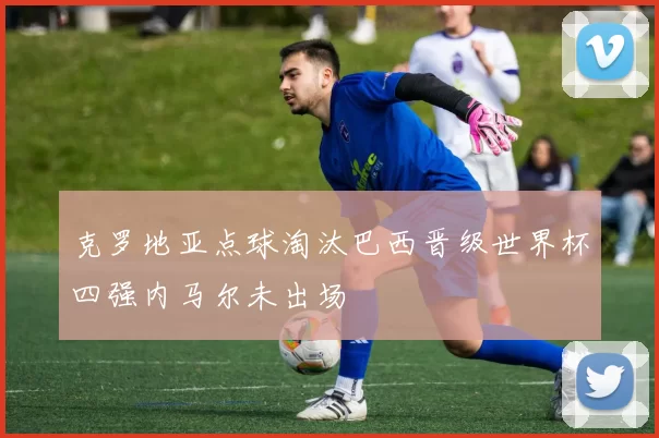 克罗地亚点球淘汰巴西晋级世界杯四强内马尔未出场