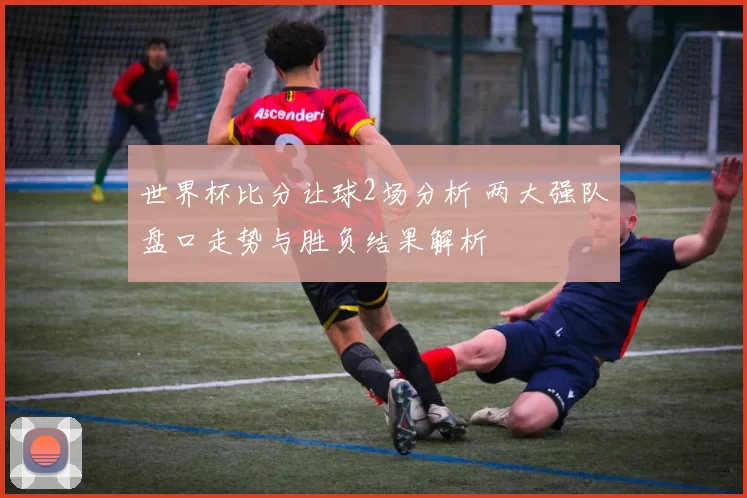 世界杯比分让球2场分析 两大强队盘口走势与胜负结果解析