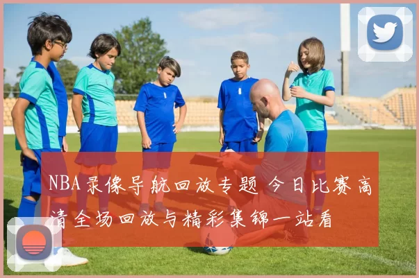 NBA录像导航回放专题 今日比赛高清全场回放与精彩集锦一站看