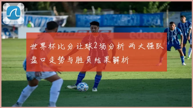 世界杯比分让球2场分析 两大强队盘口走势与胜负结果解析