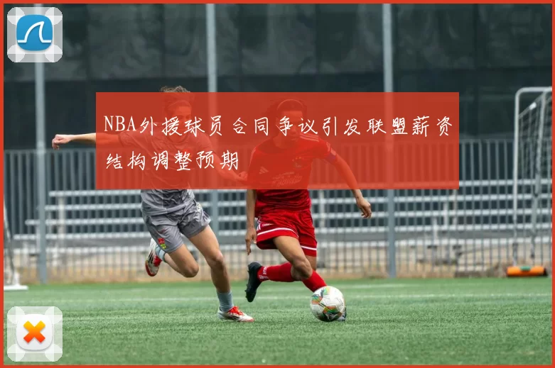 NBA外援球员合同争议引发联盟薪资结构调整预期