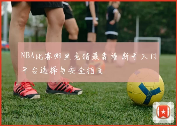 NBA比赛哪里竞猜最靠谱 新手入门平台选择与安全指南