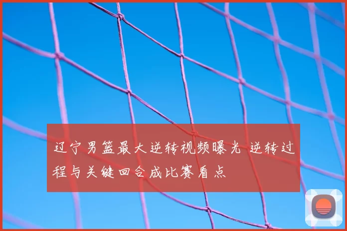 辽宁男篮最大逆转视频曝光 逆转过程与关键回合成比赛看点