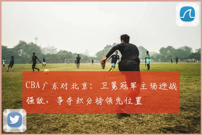 CBA广东对北京：卫冕冠军主场迎战强敌，争夺积分榜领先位置