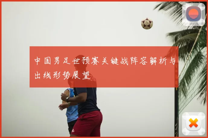 中国男足世预赛关键战阵容解析与出线形势展望