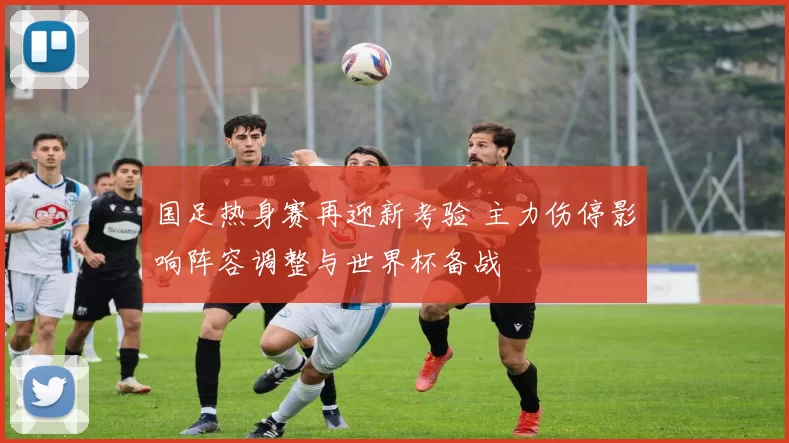 国足热身赛再迎新考验 主力伤停影响阵容调整与世界杯备战