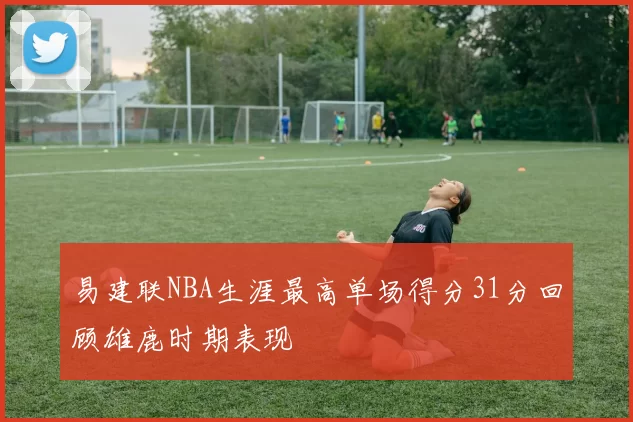 易建联NBA生涯最高单场得分31分回顾雄鹿时期表现
