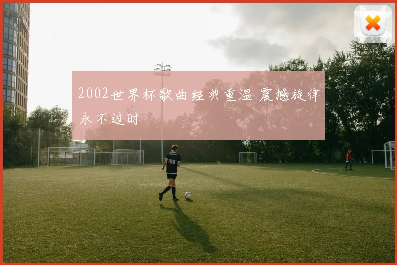2002世界杯歌曲经典重温 震撼旋律永不过时
