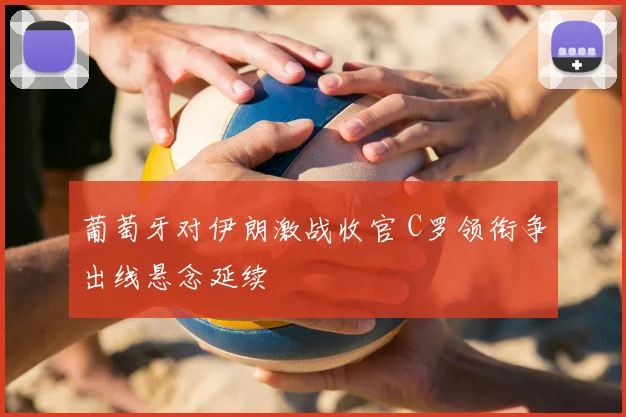 葡萄牙对伊朗激战收官 C罗领衔争出线悬念延续